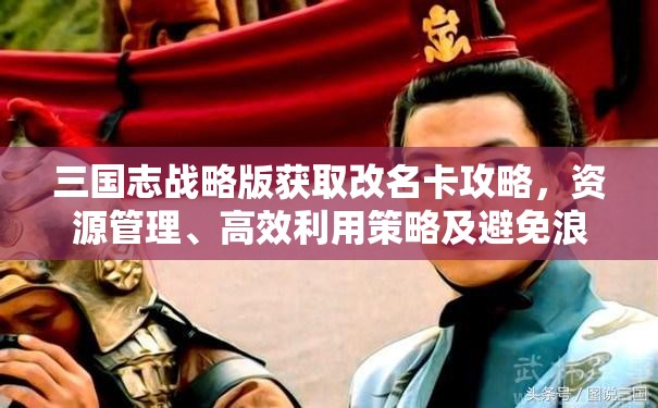 三国志战略版获取改名卡攻略，资源管理、高效利用策略及避免浪费技巧