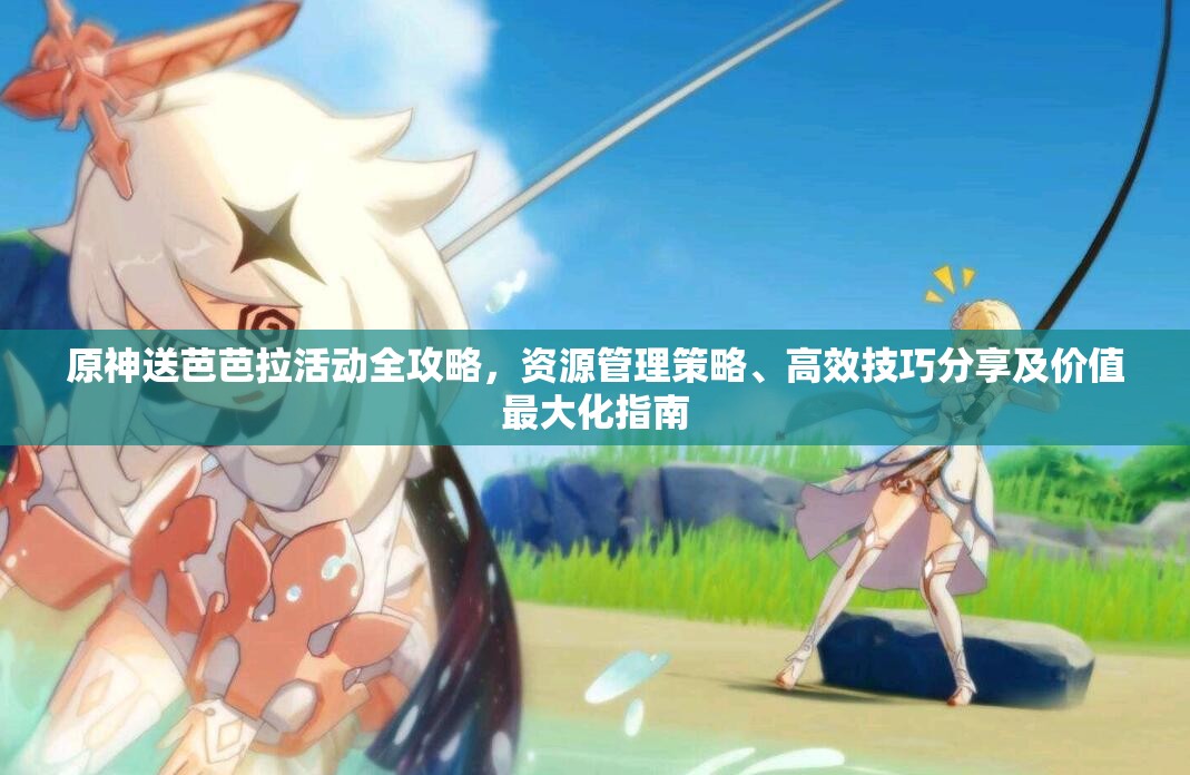 原神送芭芭拉活动全攻略，资源管理策略、高效技巧分享及价值最大化指南