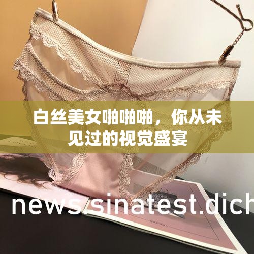 白丝美女啪啪啪，你从未见过的视觉盛宴