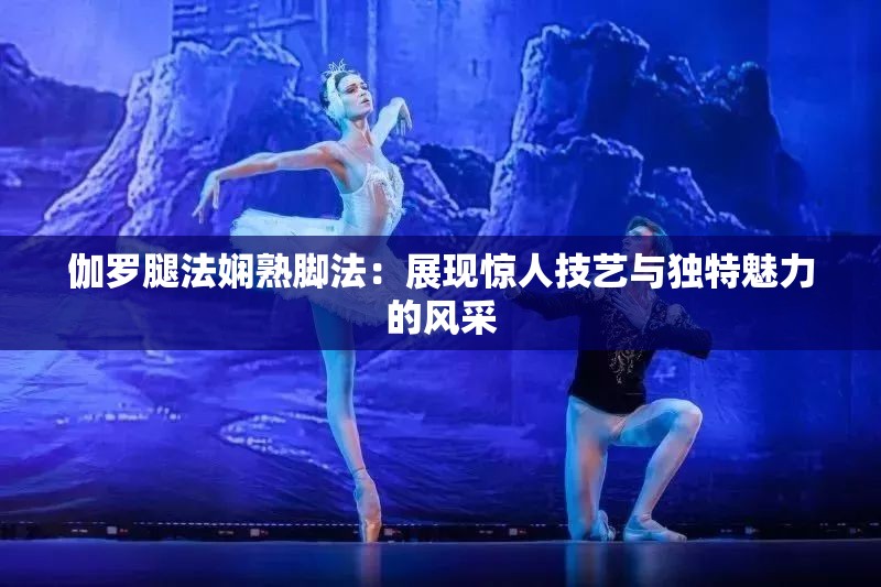 伽罗腿法娴熟脚法：展现惊人技艺与独特魅力的风采
