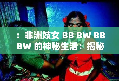 ：非洲妓女 BB BW BB BW 的神秘生活：揭秘非洲性工作者的真实故事