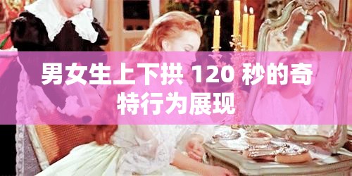 男女生上下拱 120 秒的奇特行为展现