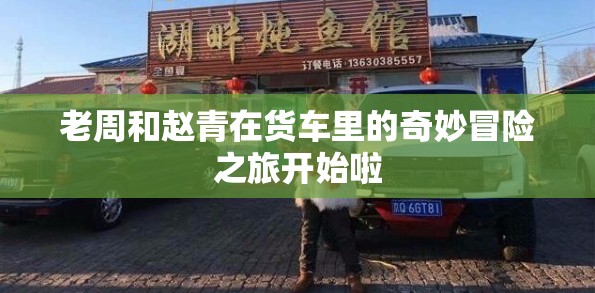 老周和赵青在货车里的奇妙冒险之旅开始啦