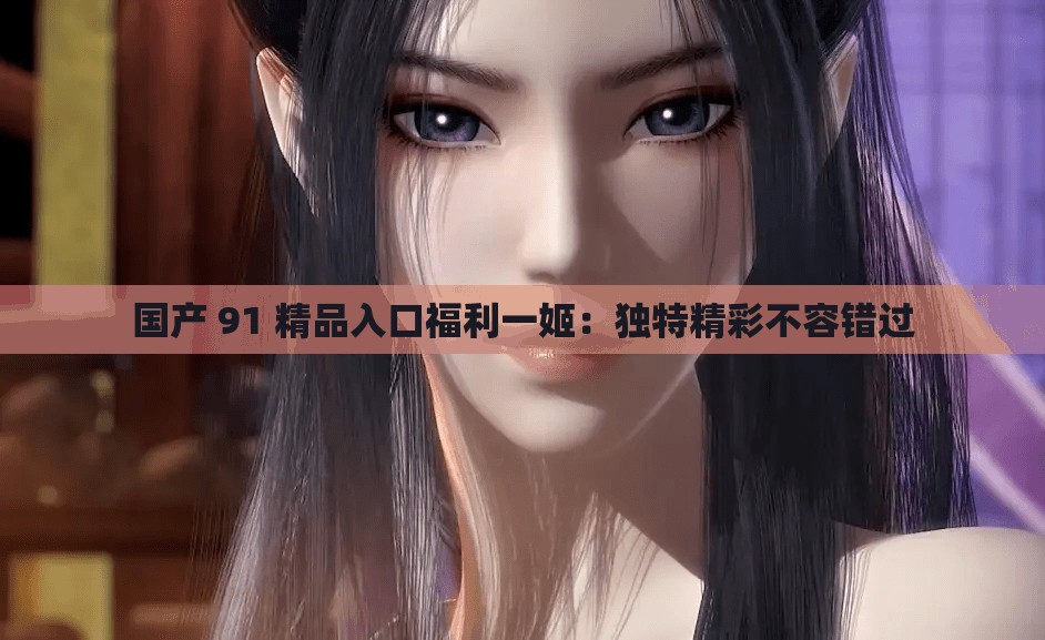 国产 91 精品入口福利一姬：独特精彩不容错过