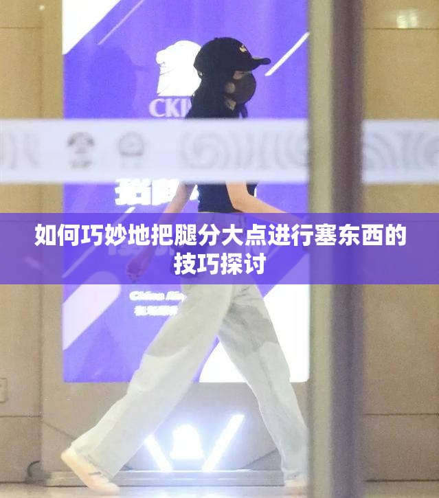 如何巧妙地把腿分大点进行塞东西的技巧探讨