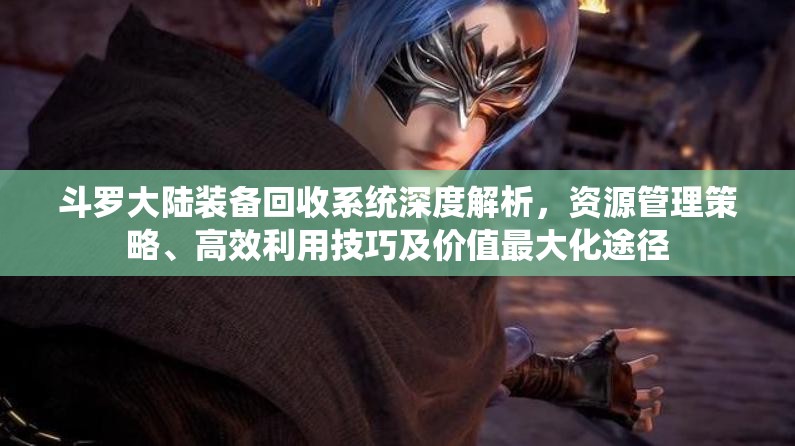 斗罗大陆装备回收系统深度解析，资源管理策略、高效利用技巧及价值最大化途径