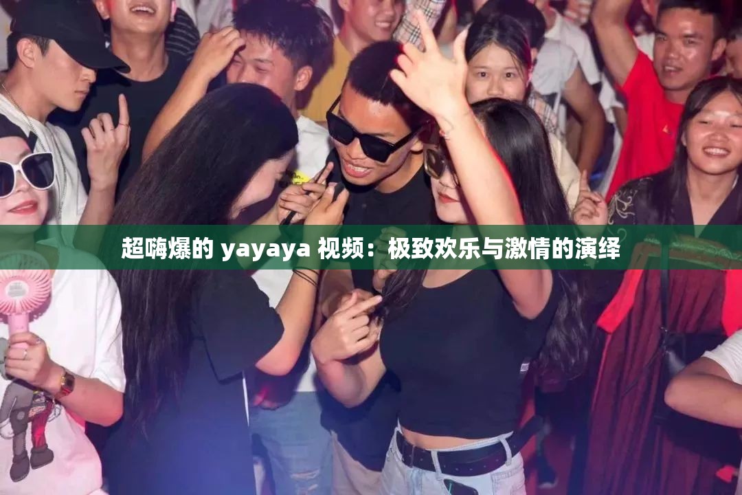 超嗨爆的 yayaya 视频：极致欢乐与激情的演绎