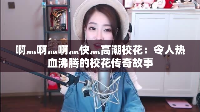 啊灬啊灬啊灬快灬高潮校花：令人热血沸腾的校花传奇故事