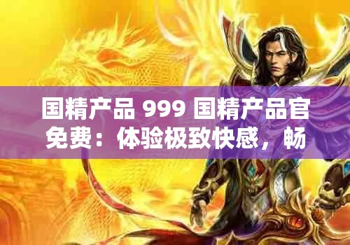 国精产品 999 国精产品官免费：体验极致快感，畅享无限激情