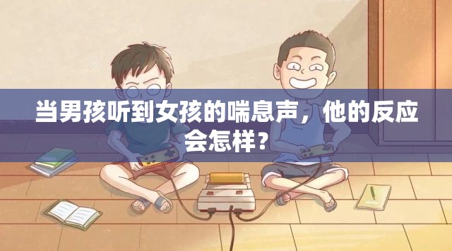 当男孩听到女孩的喘息声，他的反应会怎样？
