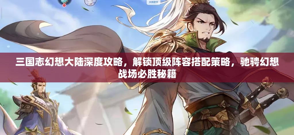 三国志幻想大陆深度攻略，解锁顶级阵容搭配策略，驰骋幻想战场必胜秘籍