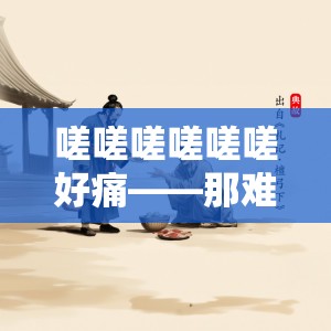 嗟嗟嗟嗟嗟嗟好痛——那难以言喻的极致痛楚