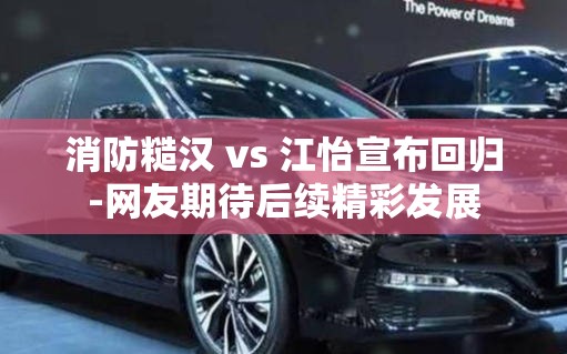 消防糙汉 vs 江怡宣布回归-网友期待后续精彩发展