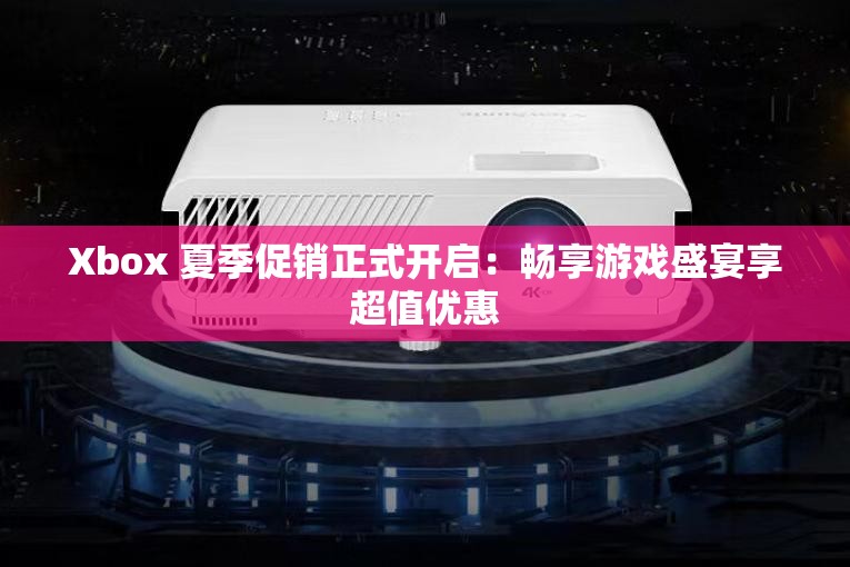 Xbox 夏季促销正式开启：畅享游戏盛宴享超值优惠