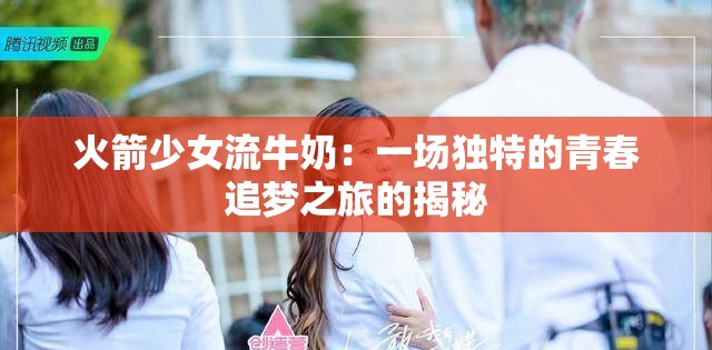 火箭少女流牛奶：一场独特的青春追梦之旅的揭秘