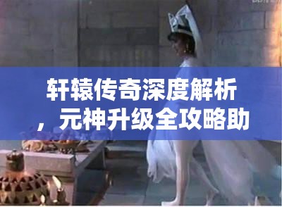 轩辕传奇深度解析，元神升级全攻略助你解锁战力新境界