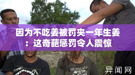 因为不吃姜被罚夹一年生姜：这奇葩惩罚令人震惊