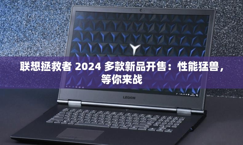 联想拯救者 2024 多款新品开售：性能猛兽，等你来战