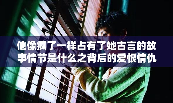 他像疯了一样占有了她古言的故事情节是什么之背后的爱恨情仇