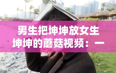 男生把坤坤放女生坤坤的蘑菇视频：一段令人震惊的私密视频被曝光