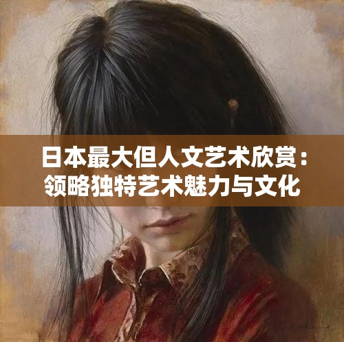 日本最大但人文艺术欣赏：领略独特艺术魅力与文化内涵
