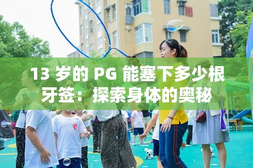13 岁的 PG 能塞下多少根牙签：探索身体的奥秘