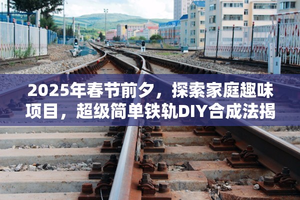 2025年春节前夕，探索家庭趣味项目，超级简单铁轨DIY合成法揭秘