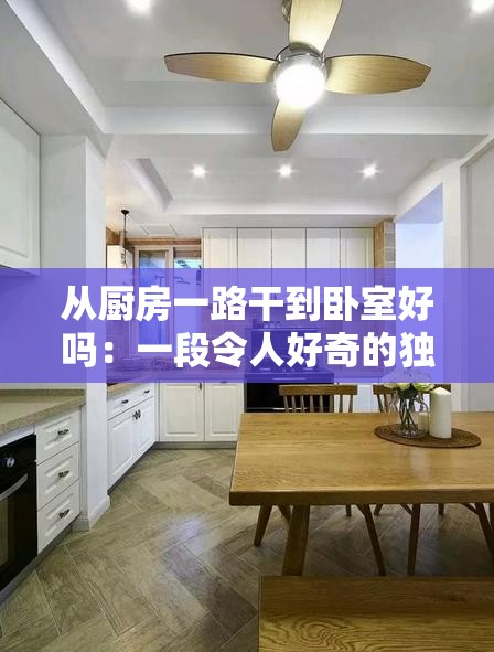 从厨房一路干到卧室好吗：一段令人好奇的独特经历