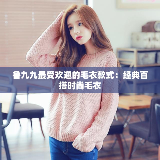 鲁九九最受欢迎的毛衣款式：经典百搭时尚毛衣