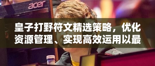 皇子打野符文精选策略，优化资源管理、实现高效运用以最大化战场价值