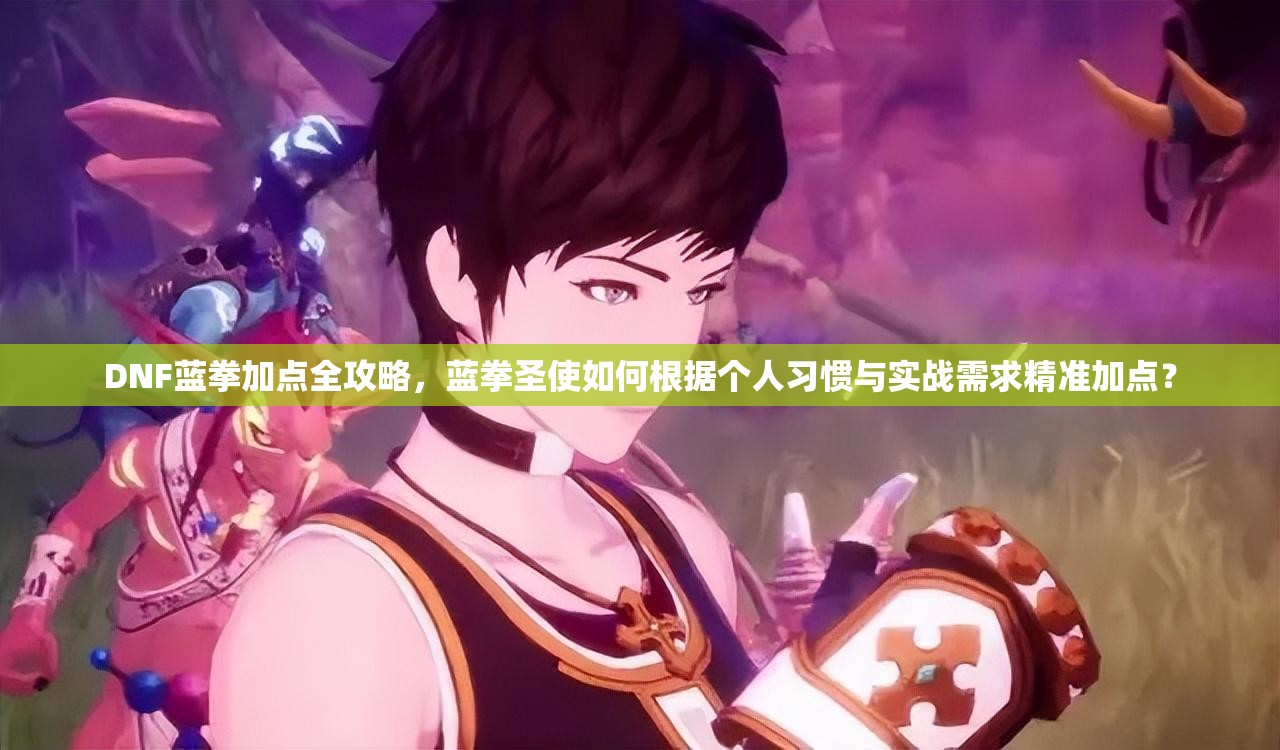 DNF蓝拳加点全攻略，蓝拳圣使如何根据个人习惯与实战需求精准加点？