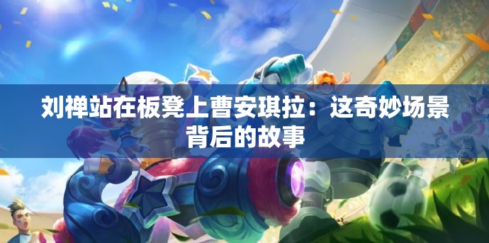 刘禅站在板凳上曹安琪拉：这奇妙场景背后的故事