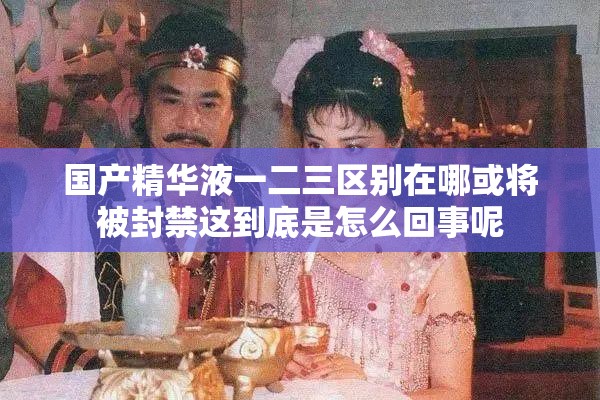 国产精华液一二三区别在哪或将被封禁这到底是怎么回事呢