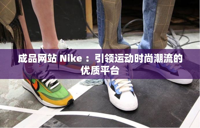 成品网站 Nike ：引领运动时尚潮流的优质平台