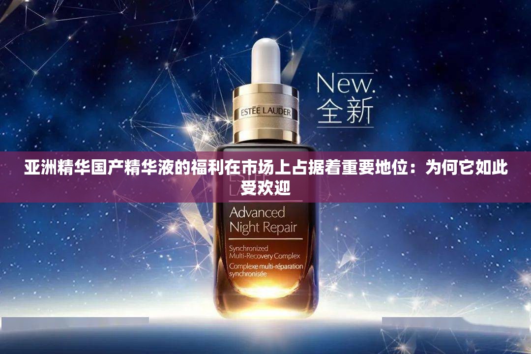 亚洲精华国产精华液的福利在市场上占据着重要地位：为何它如此受欢迎