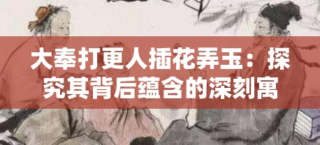 大奉打更人插花弄玉：探究其背后蕴含的深刻寓意与文化内涵