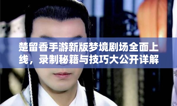 楚留香手游新版梦境剧场全面上线，录制秘籍与技巧大公开详解