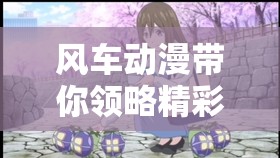 风车动漫带你领略精彩二次元世界的奇幻之旅