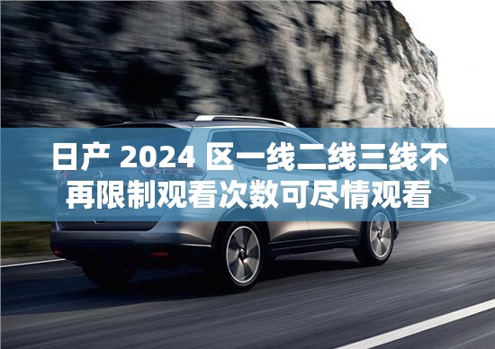 日产 2024 区一线二线三线不再限制观看次数可尽情观看