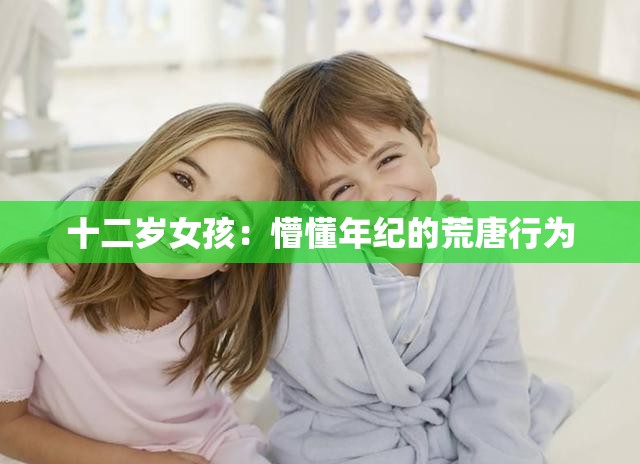 十二岁女孩：懵懂年纪的荒唐行为