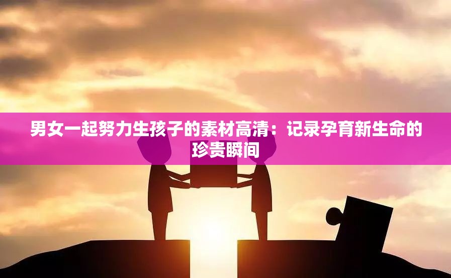 男女一起努力生孩子的素材高清：记录孕育新生命的珍贵瞬间
