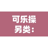 可乐操另类：一种独特且具有别样魅力的体操形式