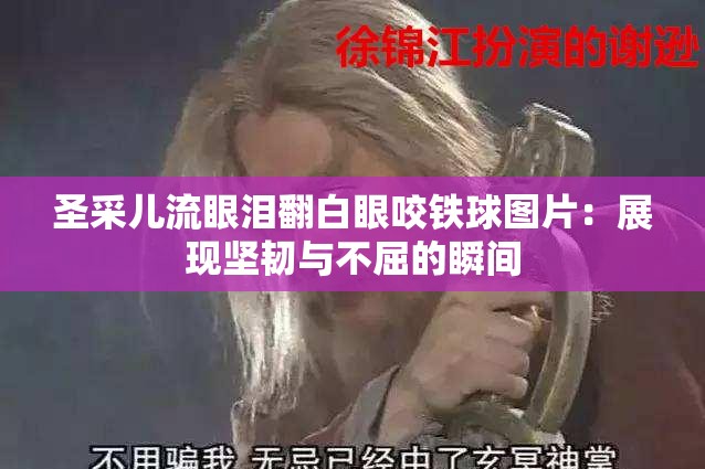 圣采儿流眼泪翻白眼咬铁球图片：展现坚韧与不屈的瞬间