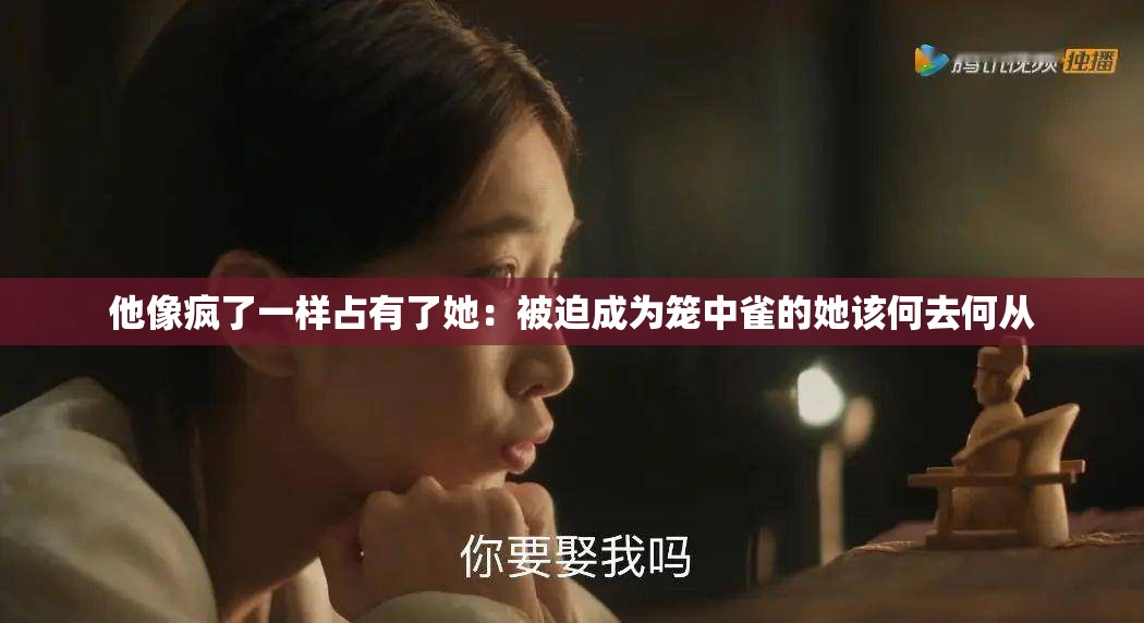 他像疯了一样占有了她：被迫成为笼中雀的她该何去何从