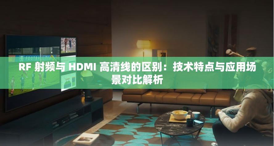 RF 射频与 HDMI 高清线的区别：技术特点与应用场景对比解析