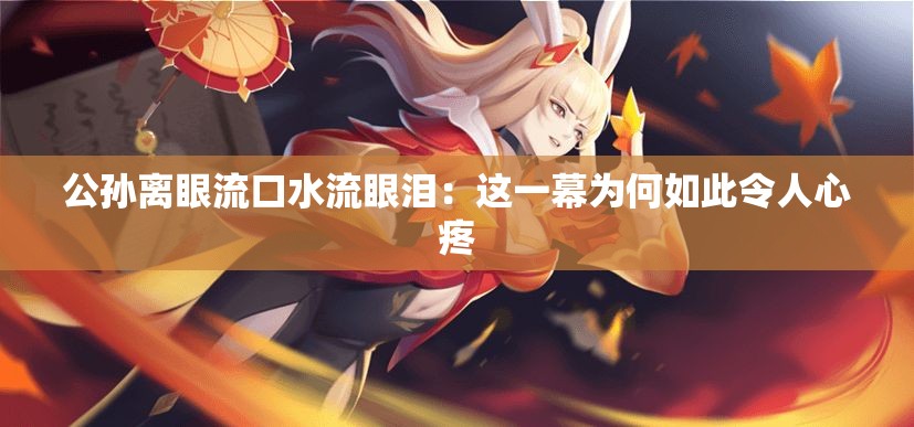 公孙离眼流口水流眼泪：这一幕为何如此令人心疼