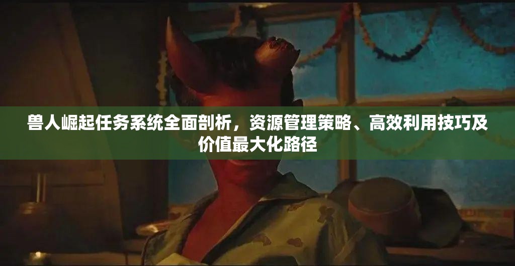 兽人崛起任务系统全面剖析，资源管理策略、高效利用技巧及价值最大化路径