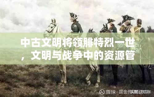 中古文明将领腓特烈一世，文明与战争中的资源管理与战略运用智慧