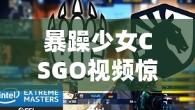 暴躁少女CSGO视频惊艳全场：展现非凡游戏风采