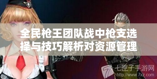 全民枪王团队战中枪支选择与技巧解析对资源管理的重要性及实战策略